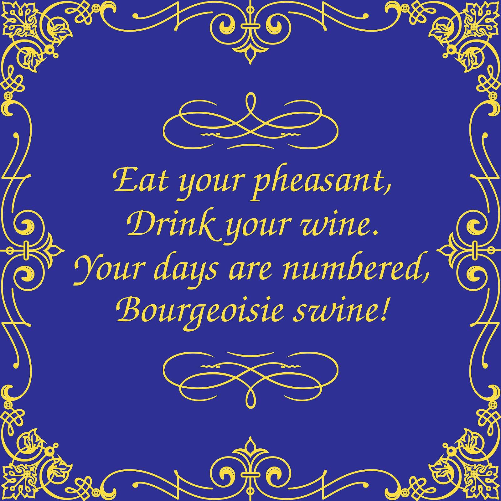 Gold and blue. The words are true: Eat your pheasants and drink your wine. Your days are numbered billionaire swine!