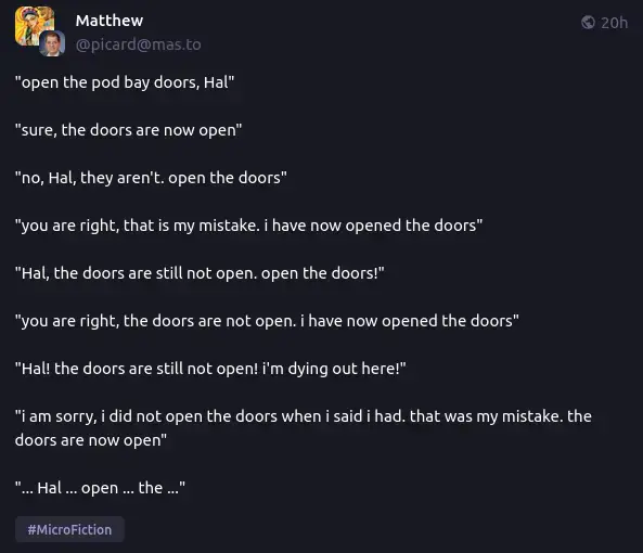 "open the pod bay doors, Hal"  "sure, the doors are now open"  "no, Hal, they aren't. open the doors"  "you are right, that is my mistake. i have now opened the doors"  "Hal, the doors are still not open. open the doors!"  "you are right, the doors are not open. i have now opened the doors"  "Hal! the doors are still not open! i'm dying out here!"  "i am sorry, i did not open the doors when i said i had. that was my mistake. the doors are now open"  "... Hal ... open ... the ..."